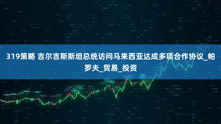 319策略 吉尔吉斯斯坦总统访问马来西亚达成多项合作协议_帕罗夫_贸易_投资
