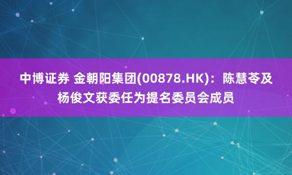 中博证券 金朝阳集团(00878.HK)：陈慧苓及杨俊文获委任为提名委员会成员
