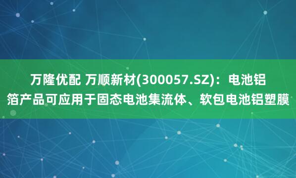 万隆优配 万顺新材(300057.SZ)：电池铝箔产品可应用于固态电池集流体、软包电池铝塑膜