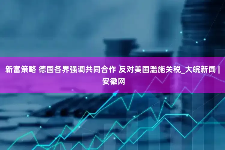 新富策略 德国各界强调共同合作 反对美国滥施关税_大皖新闻 | 安徽网