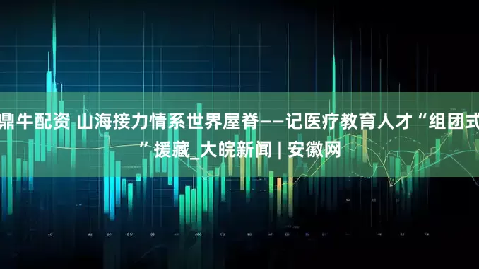 鼎牛配资 山海接力情系世界屋脊——记医疗教育人才“组团式”援藏_大皖新闻 | 安徽网