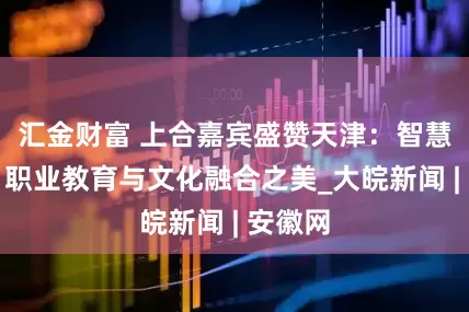 汇金财富 上合嘉宾盛赞天津：智慧科技、职业教育与文化融合之美_大皖新闻 | 安徽网