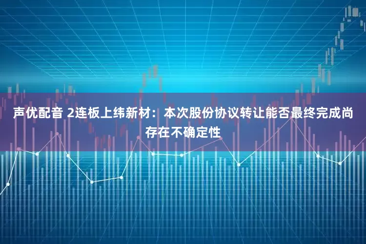声优配音 2连板上纬新材：本次股份协议转让能否最终完成尚存在不确定性