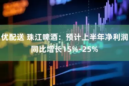 优配送 珠江啤酒：预计上半年净利润同比增长15%-25%