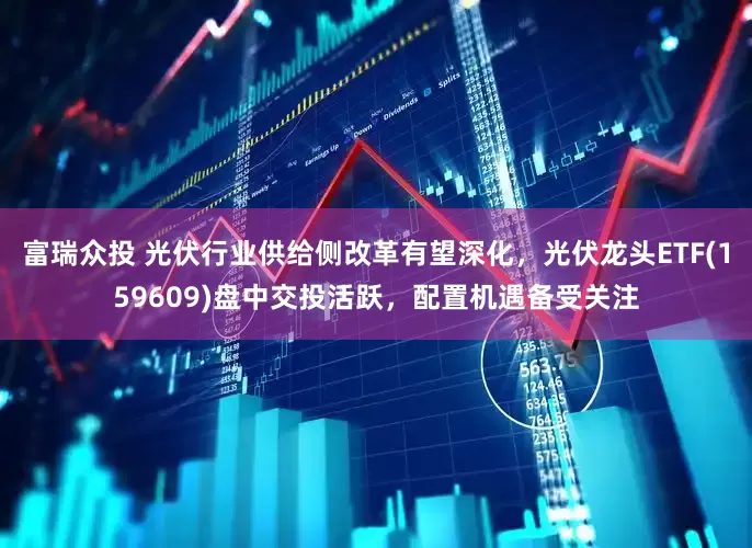 富瑞众投 光伏行业供给侧改革有望深化，光伏龙头ETF(159609)盘中交投活跃，配置机遇备受关注