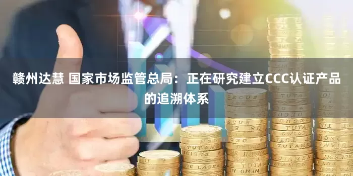 赣州达慧 国家市场监管总局：正在研究建立CCC认证产品的追溯体系