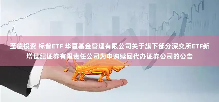 至德投资 标普ETF 华夏基金管理有限公司关于旗下部分深交所ETF新增世纪证券有限责任公司为申购赎回代办证券公司的公告