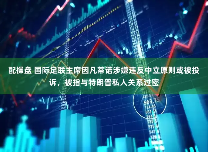 配操盘 国际足联主席因凡蒂诺涉嫌违反中立原则或被投诉，被指与特朗普私人关系过密